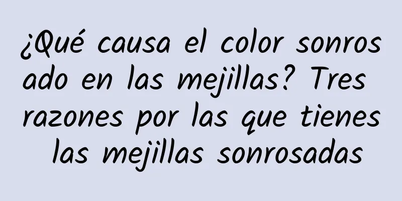 ¿Qué causa el color sonrosado en las mejillas? Tres razones por las que tienes las mejillas sonrosadas