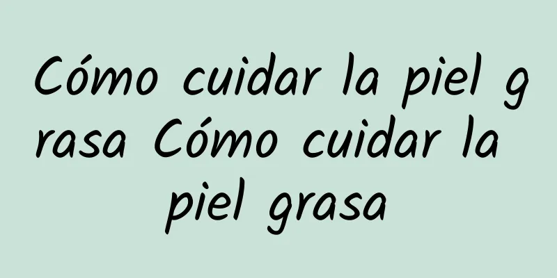 Cómo cuidar la piel grasa Cómo cuidar la piel grasa