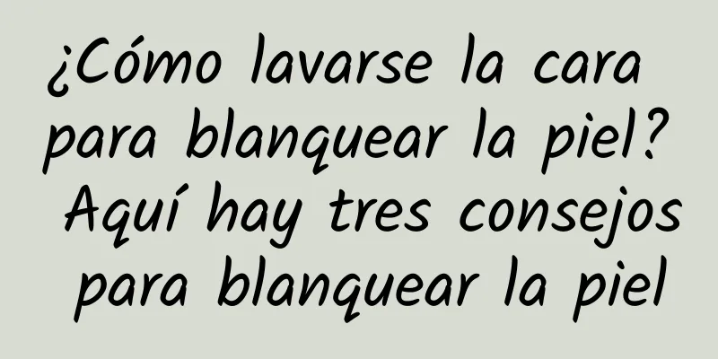 ¿Cómo lavarse la cara para blanquear la piel? Aquí hay tres consejos para blanquear la piel