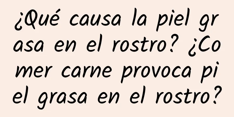 ¿Qué causa la piel grasa en el rostro? ¿Comer carne provoca piel grasa en el rostro?