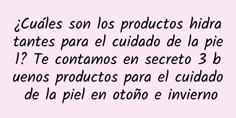 ¿Cuáles son los productos hidratantes para el cuidado de la piel? Te contamos en secreto 3 buenos productos para el cuidado de la piel en otoño e invierno