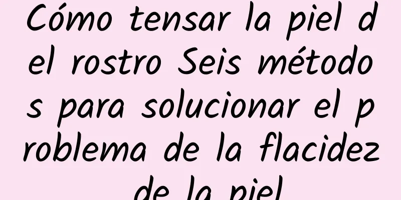 Cómo tensar la piel del rostro Seis métodos para solucionar el problema de la flacidez de la piel