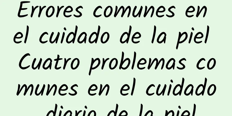 Errores comunes en el cuidado de la piel Cuatro problemas comunes en el cuidado diario de la piel