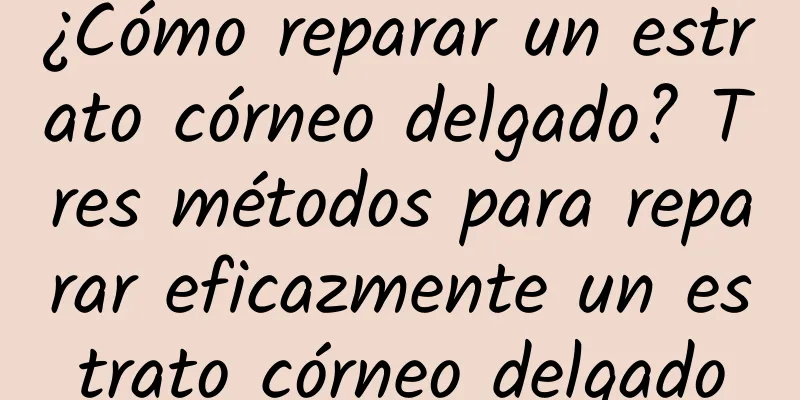 ¿Cómo reparar un estrato córneo delgado? Tres métodos para reparar eficazmente un estrato córneo delgado