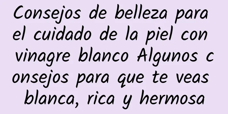 Consejos de belleza para el cuidado de la piel con vinagre blanco Algunos consejos para que te veas blanca, rica y hermosa