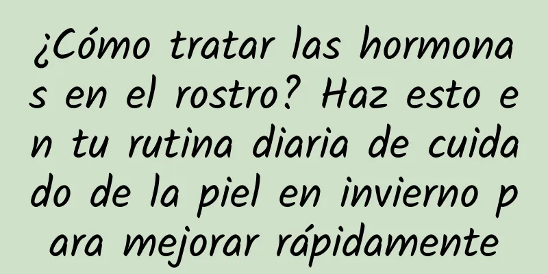 ¿Cómo tratar las hormonas en el rostro? Haz esto en tu rutina diaria de cuidado de la piel en invierno para mejorar rápidamente