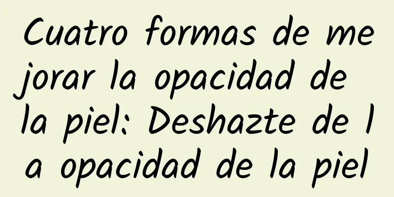 Cuatro formas de mejorar la opacidad de la piel: Deshazte de la opacidad de la piel