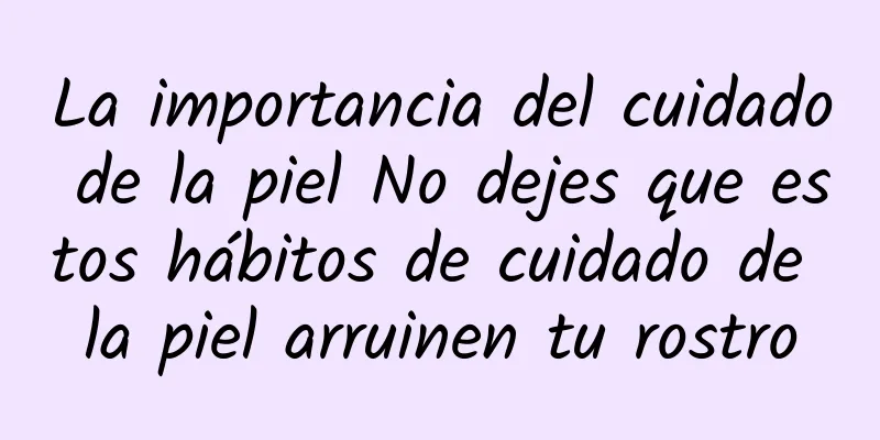 La importancia del cuidado de la piel No dejes que estos hábitos de cuidado de la piel arruinen tu rostro