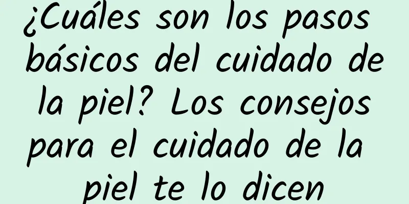 ¿Cuáles son los pasos básicos del cuidado de la piel? Los consejos para el cuidado de la piel te lo dicen