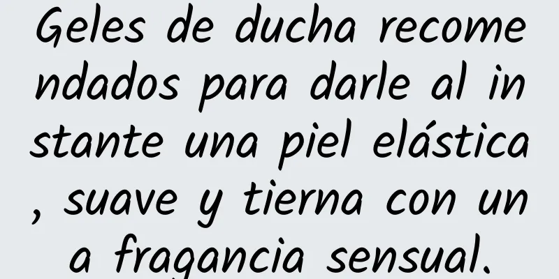 Geles de ducha recomendados para darle al instante una piel elástica, suave y tierna con una fragancia sensual.