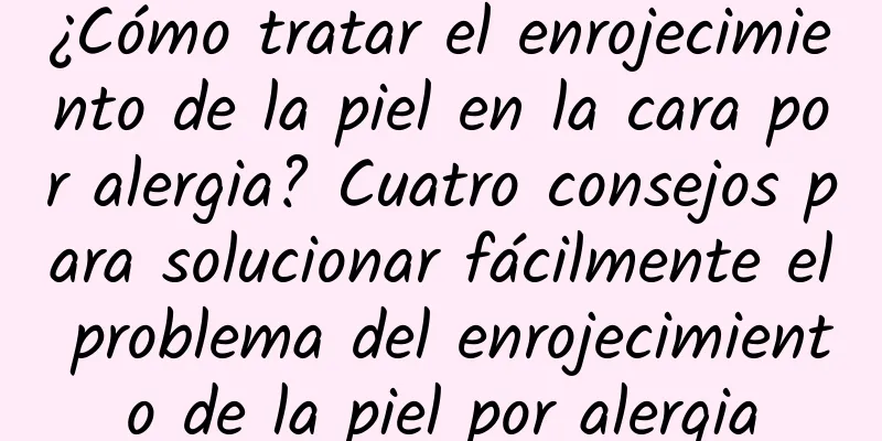 ¿Cómo tratar el enrojecimiento de la piel en la cara por alergia? Cuatro consejos para solucionar fácilmente el problema del enrojecimiento de la piel por alergia