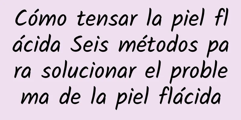 Cómo tensar la piel flácida Seis métodos para solucionar el problema de la piel flácida