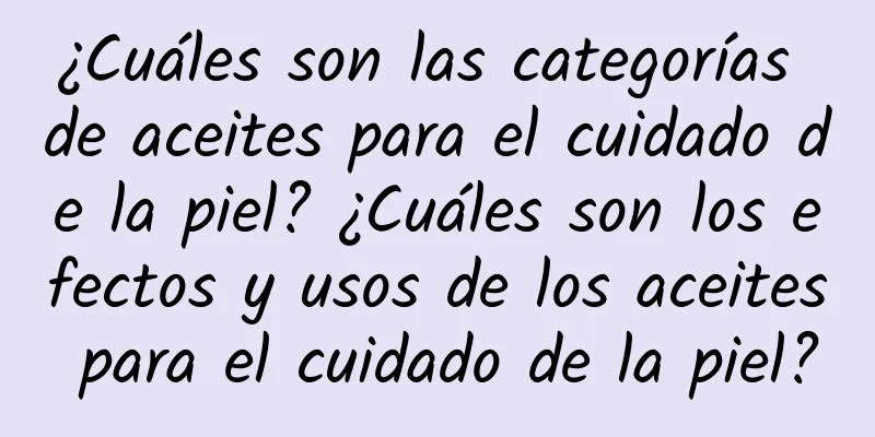 ¿Cuáles son las categorías de aceites para el cuidado de la piel? ¿Cuáles son los efectos y usos de los aceites para el cuidado de la piel?