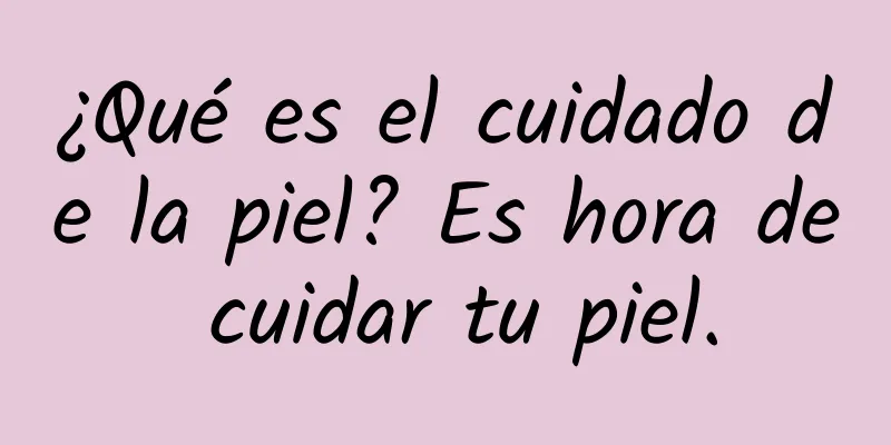 ¿Qué es el cuidado de la piel? Es hora de cuidar tu piel.