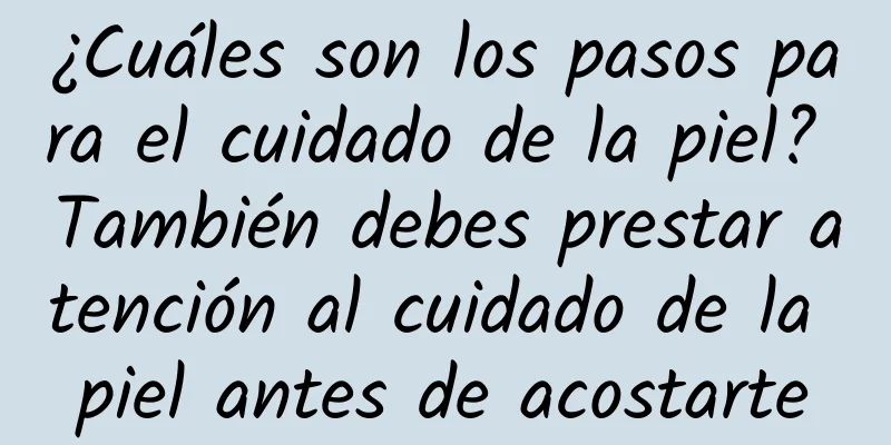 ¿Cuáles son los pasos para el cuidado de la piel? También debes prestar atención al cuidado de la piel antes de acostarte