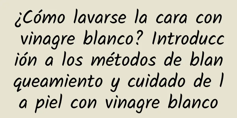 ¿Cómo lavarse la cara con vinagre blanco? Introducción a los métodos de blanqueamiento y cuidado de la piel con vinagre blanco