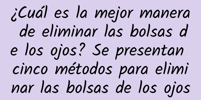 ¿Cuál es la mejor manera de eliminar las bolsas de los ojos? Se presentan cinco métodos para eliminar las bolsas de los ojos