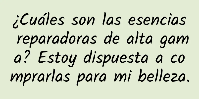 ¿Cuáles son las esencias reparadoras de alta gama? Estoy dispuesta a comprarlas para mi belleza.