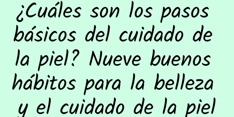 ¿Cuáles son los pasos básicos del cuidado de la piel? Nueve buenos hábitos para la belleza y el cuidado de la piel