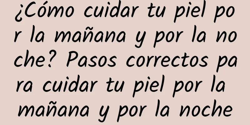 ¿Cómo cuidar tu piel por la mañana y por la noche? Pasos correctos para cuidar tu piel por la mañana y por la noche