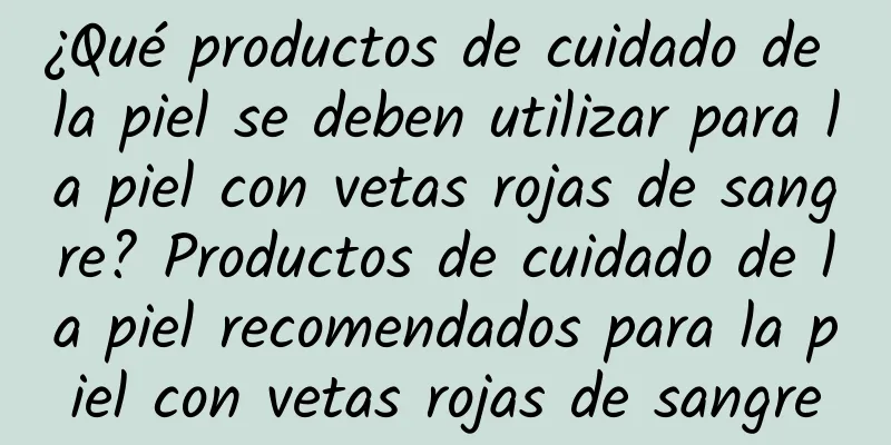 ¿Qué productos de cuidado de la piel se deben utilizar para la piel con vetas rojas de sangre? Productos de cuidado de la piel recomendados para la piel con vetas rojas de sangre