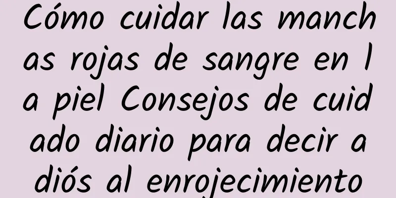 Cómo cuidar las manchas rojas de sangre en la piel Consejos de cuidado diario para decir adiós al enrojecimiento