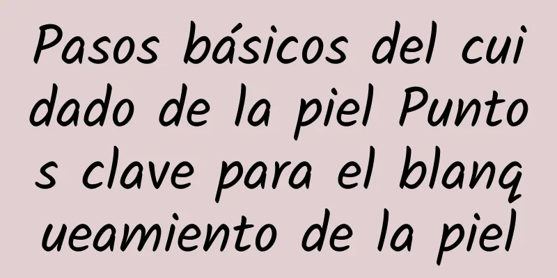 Pasos básicos del cuidado de la piel Puntos clave para el blanqueamiento de la piel