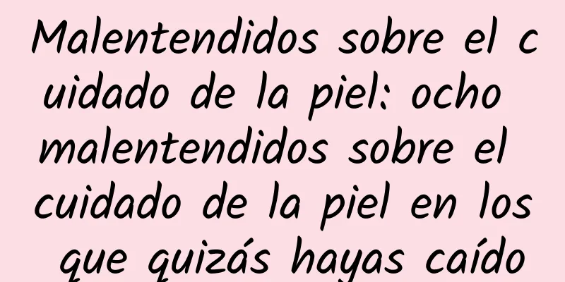 Malentendidos sobre el cuidado de la piel: ocho malentendidos sobre el cuidado de la piel en los que quizás hayas caído