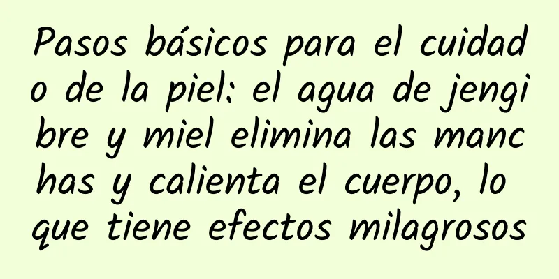 Pasos básicos para el cuidado de la piel: el agua de jengibre y miel elimina las manchas y calienta el cuerpo, lo que tiene efectos milagrosos