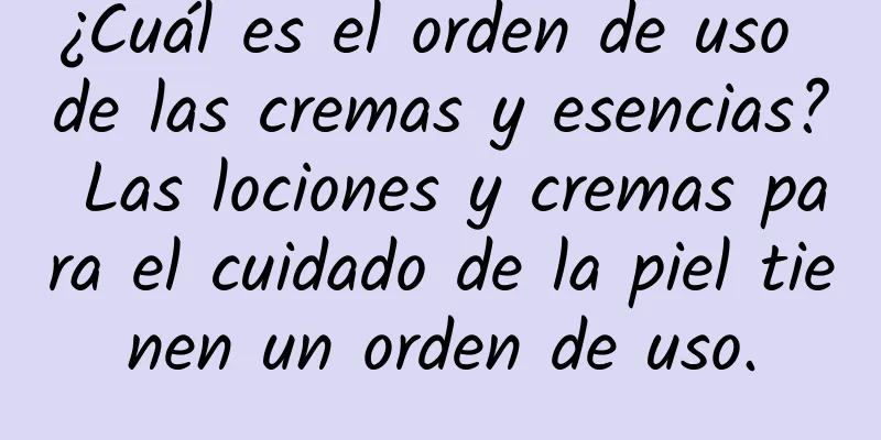 ¿Cuál es el orden de uso de las cremas y esencias? Las lociones y cremas para el cuidado de la piel tienen un orden de uso.