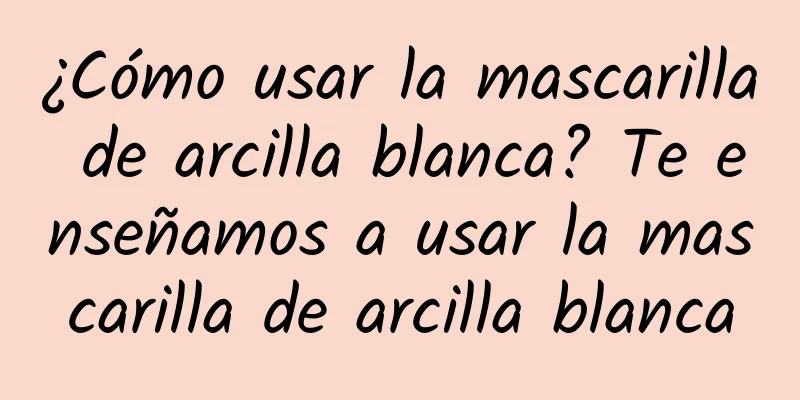 ¿Cómo usar la mascarilla de arcilla blanca? Te enseñamos a usar la mascarilla de arcilla blanca