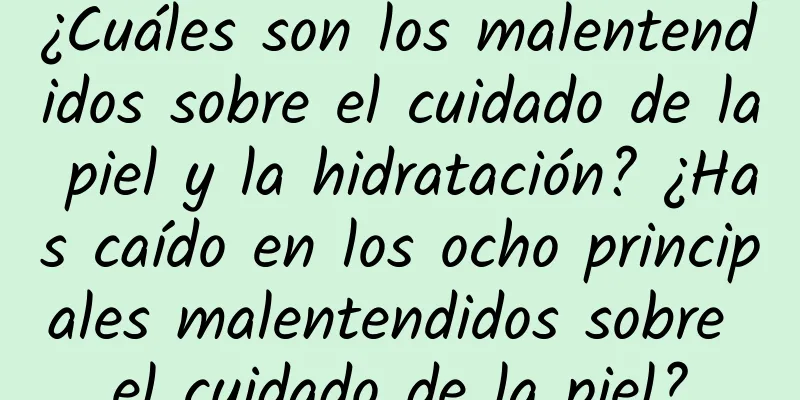 ¿Cuáles son los malentendidos sobre el cuidado de la piel y la hidratación? ¿Has caído en los ocho principales malentendidos sobre el cuidado de la piel?