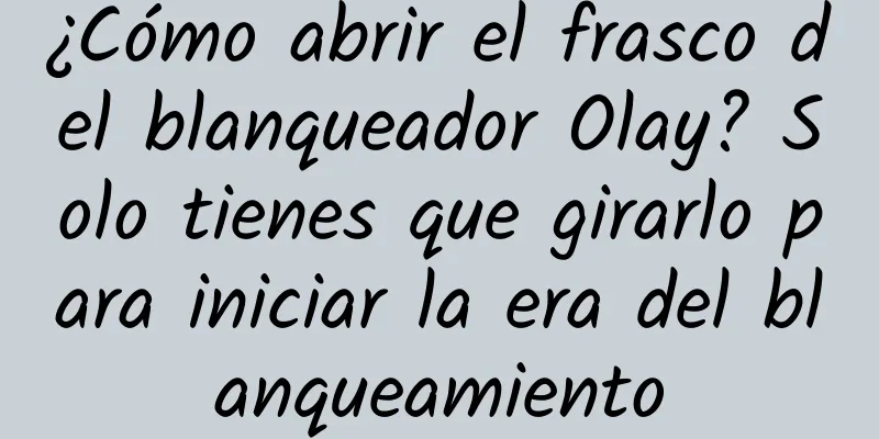 ¿Cómo abrir el frasco del blanqueador Olay? Solo tienes que girarlo para iniciar la era del blanqueamiento