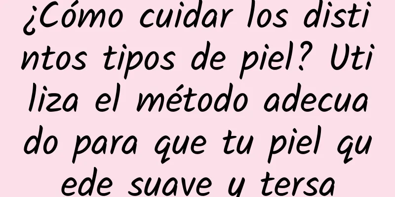 ¿Cómo cuidar los distintos tipos de piel? Utiliza el método adecuado para que tu piel quede suave y tersa