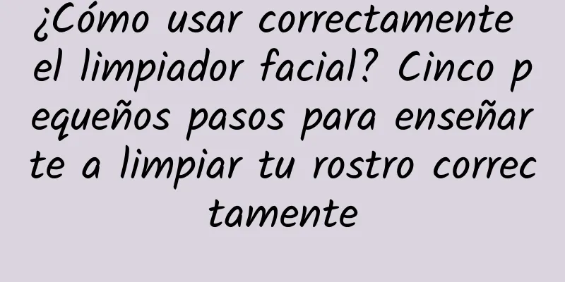 ¿Cómo usar correctamente el limpiador facial? Cinco pequeños pasos para enseñarte a limpiar tu rostro correctamente