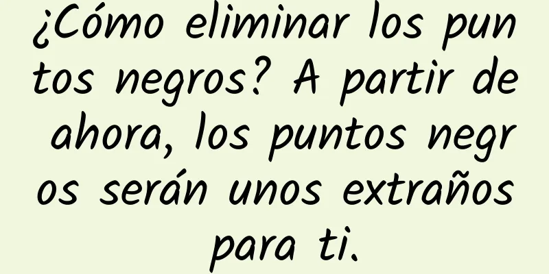 ¿Cómo eliminar los puntos negros? A partir de ahora, los puntos negros serán unos extraños para ti.