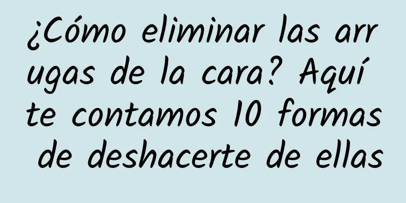 ¿Cómo eliminar las arrugas de la cara? Aquí te contamos 10 formas de deshacerte de ellas