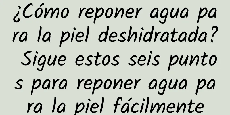 ¿Cómo reponer agua para la piel deshidratada? Sigue estos seis puntos para reponer agua para la piel fácilmente