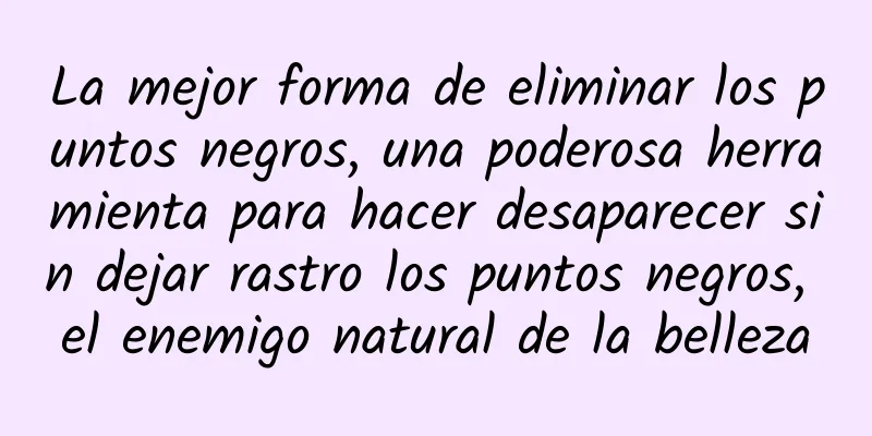 La mejor forma de eliminar los puntos negros, una poderosa herramienta para hacer desaparecer sin dejar rastro los puntos negros, el enemigo natural de la belleza