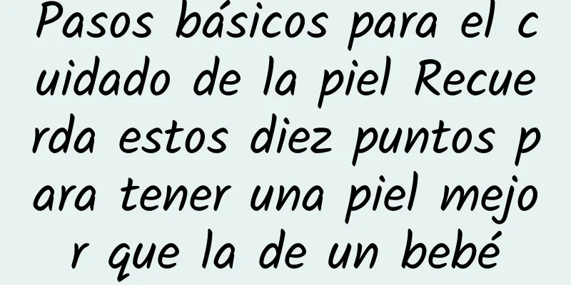 Pasos básicos para el cuidado de la piel Recuerda estos diez puntos para tener una piel mejor que la de un bebé