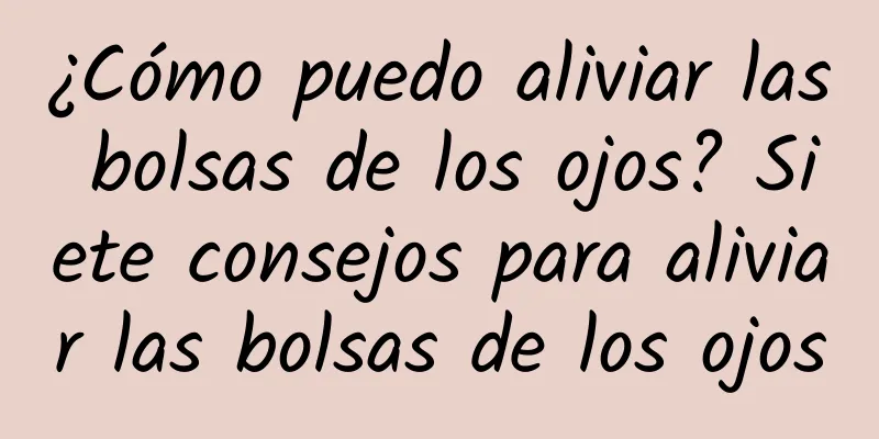 ¿Cómo puedo aliviar las bolsas de los ojos? Siete consejos para aliviar las bolsas de los ojos