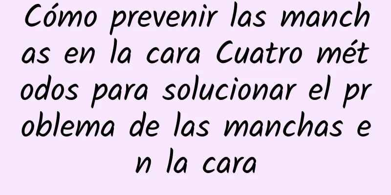 Cómo prevenir las manchas en la cara Cuatro métodos para solucionar el problema de las manchas en la cara