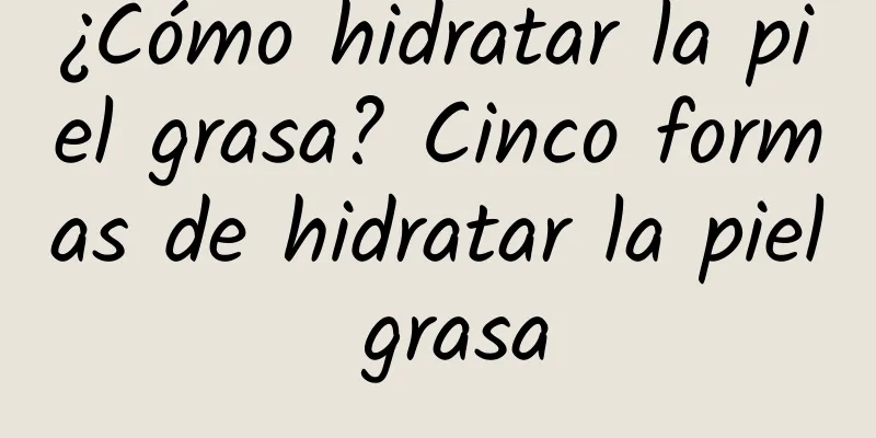 ¿Cómo hidratar la piel grasa? Cinco formas de hidratar la piel grasa