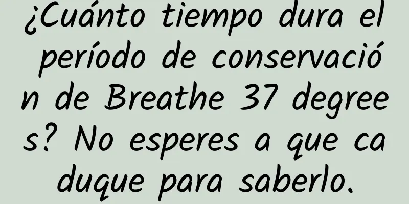 ¿Cuánto tiempo dura el período de conservación de Breathe 37 degrees? No esperes a que caduque para saberlo.