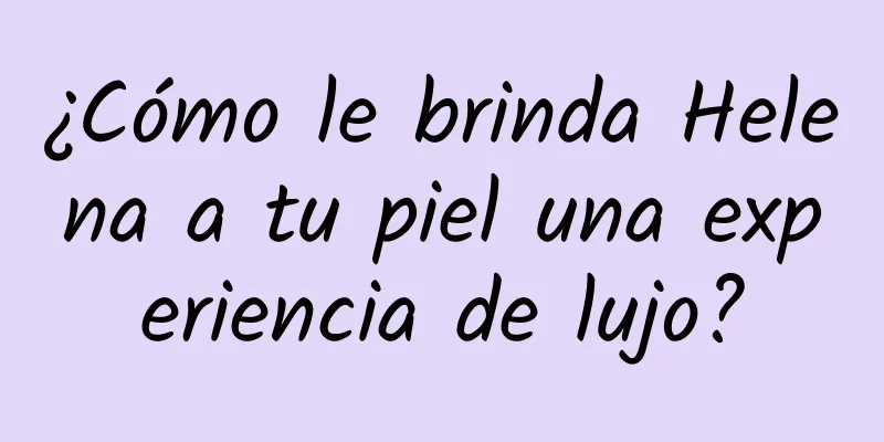 ¿Cómo le brinda Helena a tu piel una experiencia de lujo?