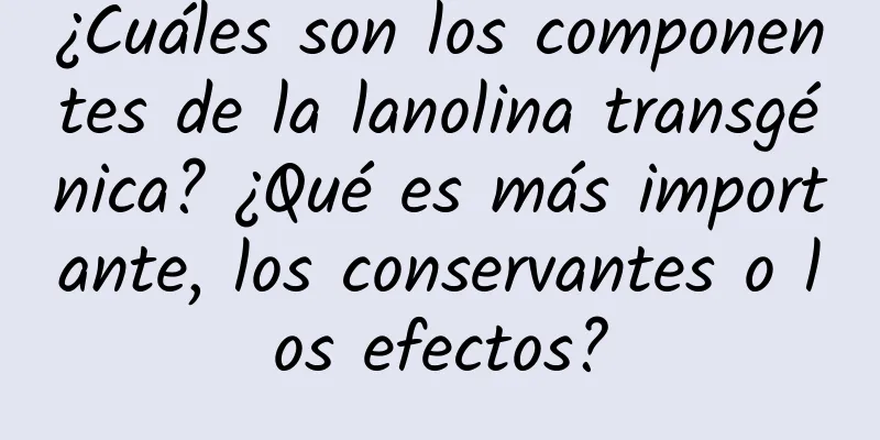 ¿Cuáles son los componentes de la lanolina transgénica? ¿Qué es más importante, los conservantes o los efectos?