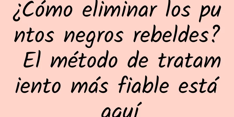 ¿Cómo eliminar los puntos negros rebeldes? El método de tratamiento más fiable está aquí