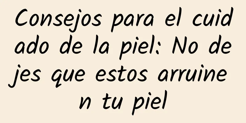 Consejos para el cuidado de la piel: No dejes que estos arruinen tu piel