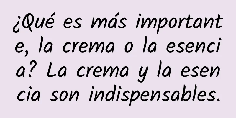 ¿Qué es más importante, la crema o la esencia? La crema y la esencia son indispensables.