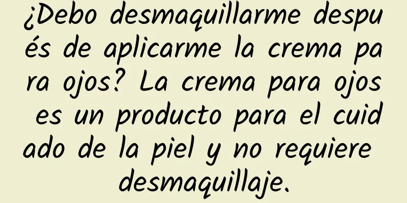 ¿Debo desmaquillarme después de aplicarme la crema para ojos? La crema para ojos es un producto para el cuidado de la piel y no requiere desmaquillaje.